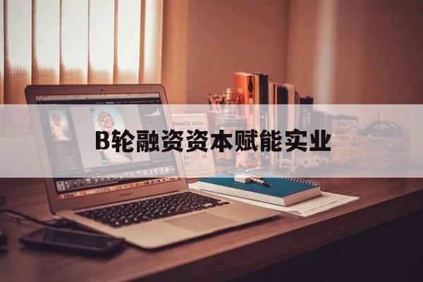 广元市B轮融资资本赋能实业(b轮融资公司值得工作吗)
