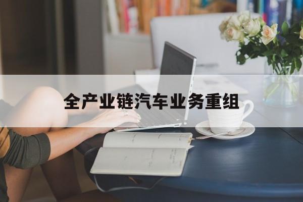 广元市全产业链汽车业务重组(全产业链汽车业务重组的意义)
